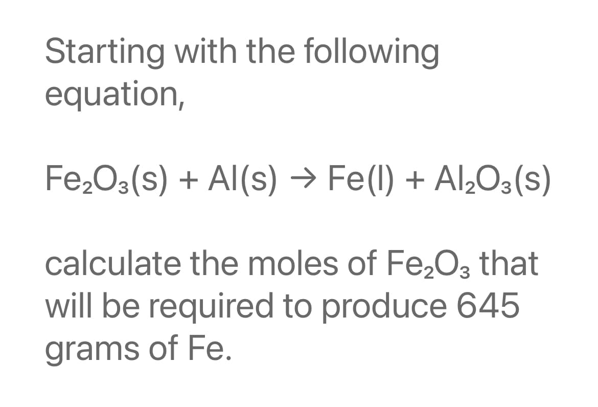 Starting with the following
equation,
Fe2O3(s) + Al(s) → Fe(l) + Al,O3(s)
calculate the moles of Fe,O3 that
will be required to produce 645
grams of Fe.
