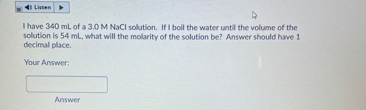 Listen
I have 340 mL of a 3.0 M NaCl solution. If I boil the water until the volume of the
solution is 54 mL, what will the molarity of the solution be? Answer should have 1
decimal place.
Your Answer:
Answer
