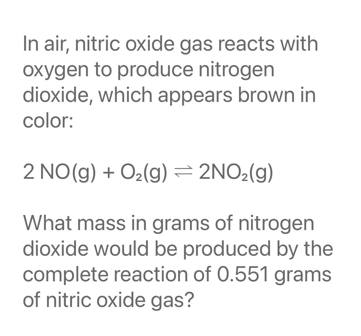 In air, nitric oxide gas reacts with
oxygen to produce nitrogen
dioxide, which appears brown in
color:
NO(g) + O2(g) = 2NO2(g)
What mass in grams of nitrogen
dioxide would be produced by the
complete reaction of 0.551 grams
of nitric oxide gas?
