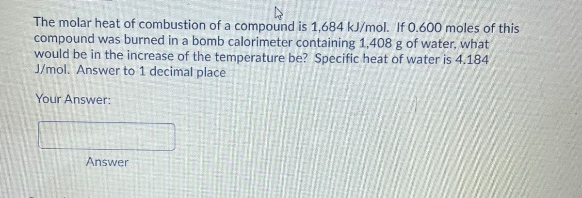 The molar heat of combustion of a compound is 1,684 kJ/mol. If 0.600 moles of this
compound was burned in a bomb calorimeter containing 1,408 g of water, what
would be in the increase of the temperature be? Specific heat of water is 4.184
J/mol. Answer to 1 decimal place
Your Answer:
Answer
