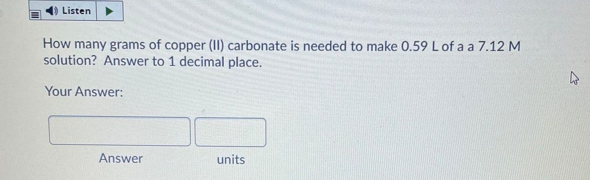 1) Listen
How many grams of
solution? Answer to 1 decimal place.
copper (II) carbonate is needed to make 0.59 L of a a 7.12 M
Your Answer:
Answer
units
