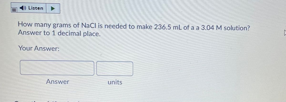 Listen
How many grams of NaCl is needed to make 236.5 mL of a a 3.04 M solution?
Answer to 1 decimal place.
Your Answer:
Answer
units
