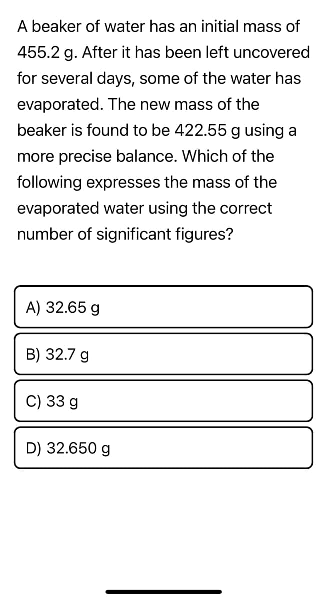 A beaker of water has an initial mass of
455.2 g. After it has been left uncovered
for several days, some of the water has
evaporated. The new mass of the
beaker is found to be 422.55g using a
more precise balance. Which of the
following expresses the mass of the
evaporated water using the correct
number of significant figures?
A) 32.65 g
B) 32.7 g
C) 33 g
D) 32.650 g
