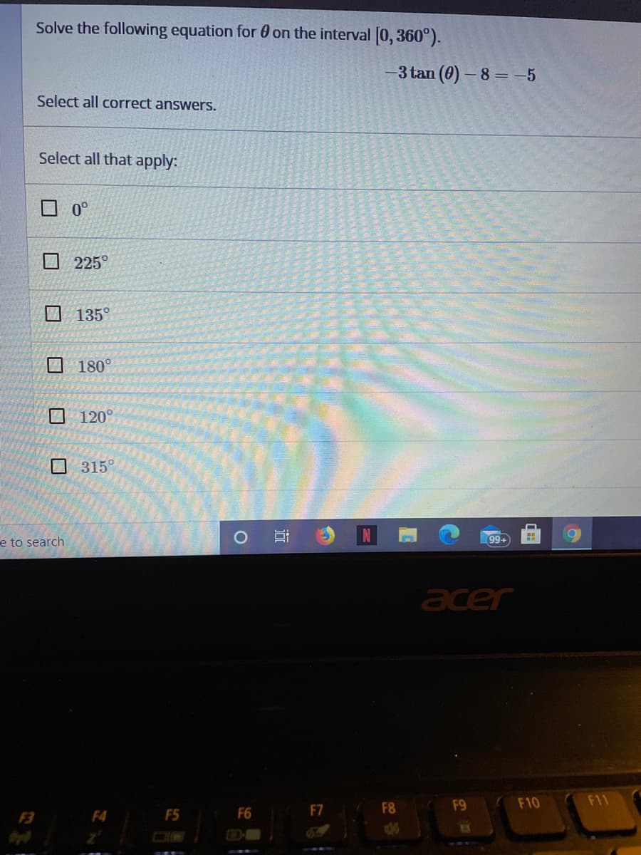 Solve the following equation for 0 on the interval [0, 360°).
3 tan (0) - 8 = -5
Select all correct answers.
Select all that apply:
O 0°
口 225
135°
180°
0 120°
O 315°
e to search
99.
acer
F9
F10
F11
F3
F4
F5
F6
F7
F8
近
口
