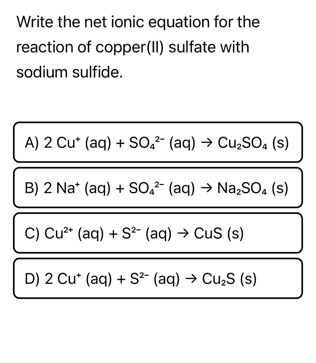 Write the net ionic equation for the
reaction of copper(II) sulfate with
sodium sulfide.
A) 2 Cu* (aq) + SO,- (aq) → CU2SO, (s)
B) 2 Na* (aq) + SO,²- (aq) → Na,SO, (s)
C) Cu2* (aq) + S²- (aq) → CuS (s)
D) 2 Cu* (aq) + S²- (aq) → Cu,S (s)
