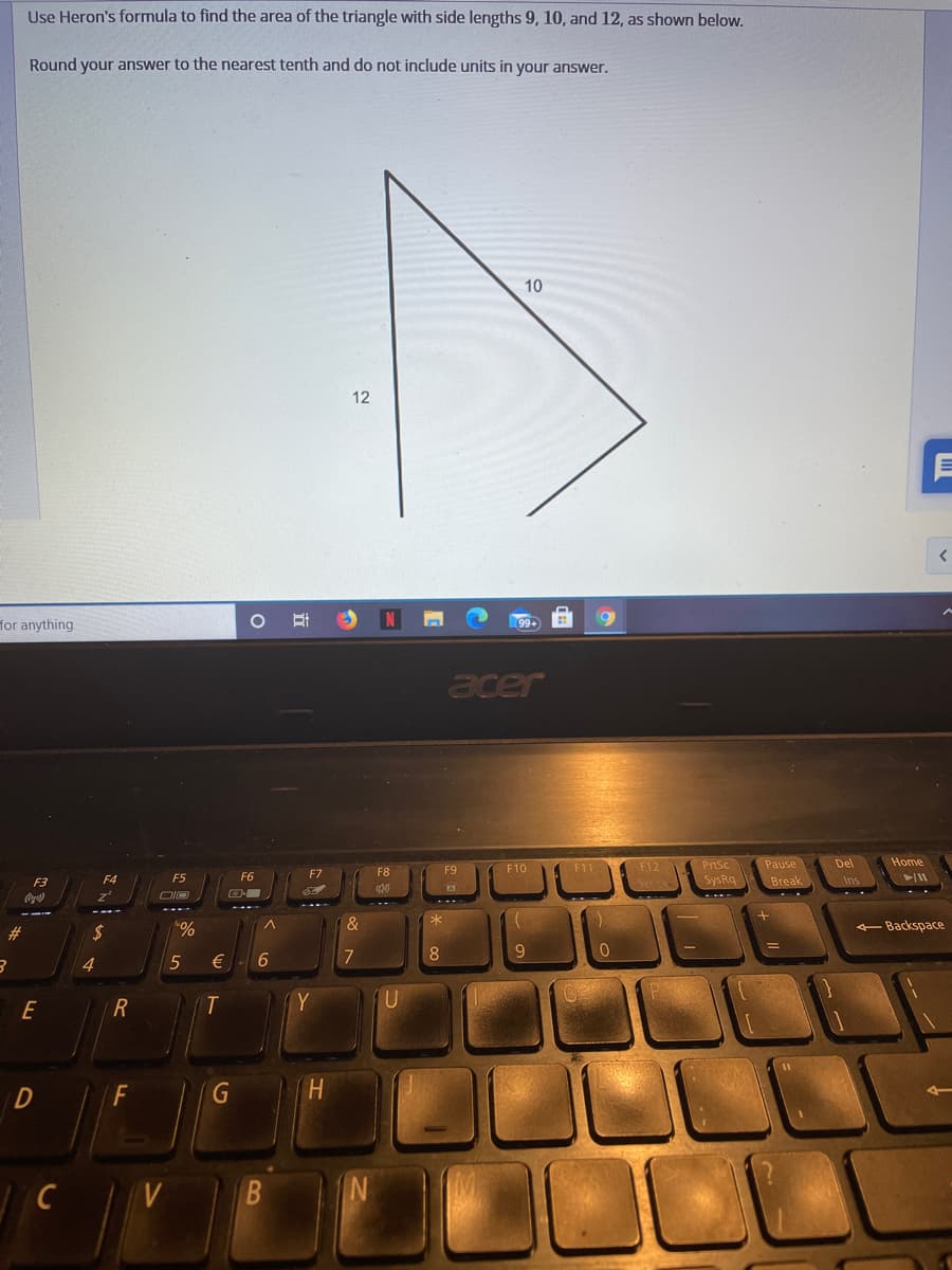 Use Heron's formula to find the area of the triangle with side lengths 9, 10, and 12, as shown below.
Round your answer to the nearest tenth and do not include units in your answer.
10
12
for anything
99+
acer
F11 F12
Pause
Home
PrtSc
Del
F7
F8
F9
F10
F3
F4
SysRq
Break
Ins
#3
2$
-Backspace
9
4.
€
E
Y
H.
