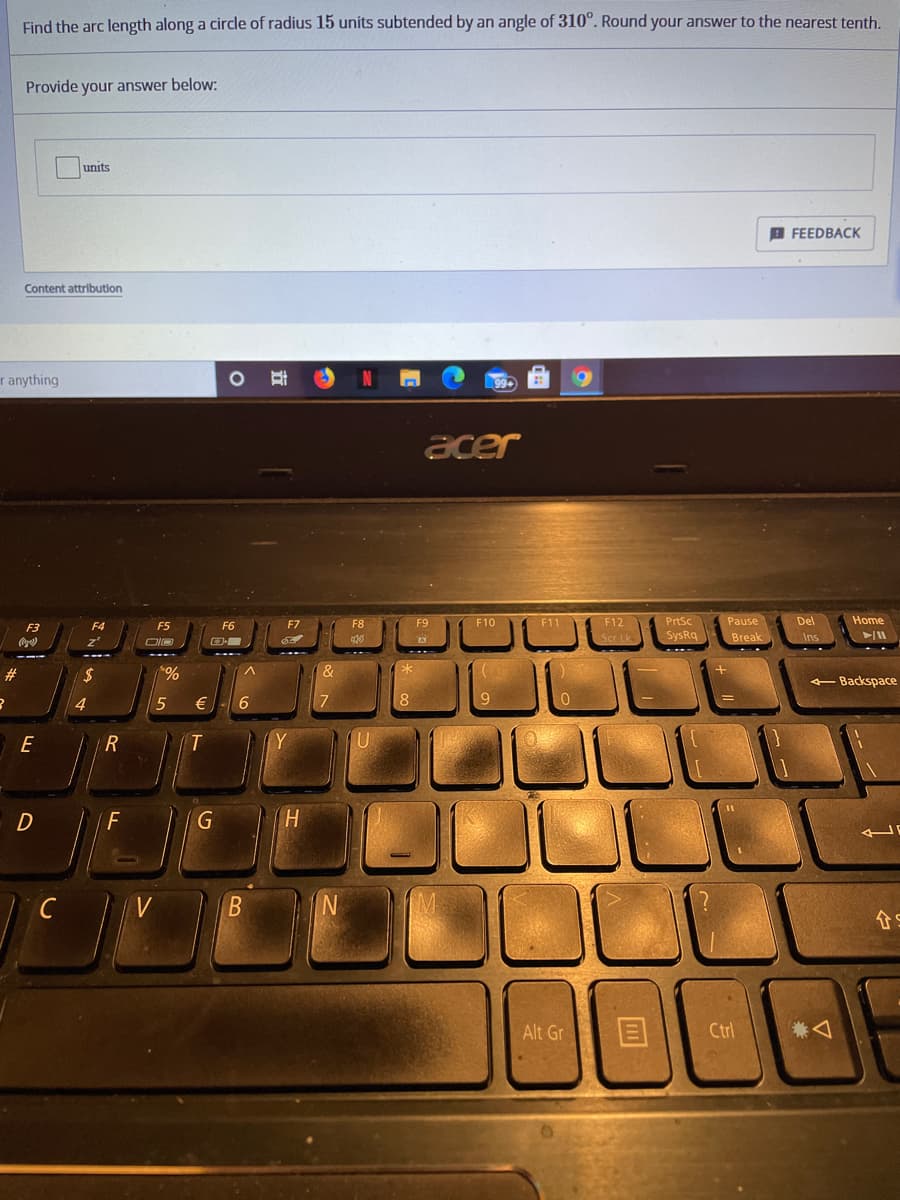 Find the arc length along a circle of radius 15 units subtended by an angle of 310°. Round your answer to the nearest tenth.
Provide your answer below:
units
A FEEDBACK
Content attribution
r anything
acer
F7
F8
F9
F10
F11
F12
PrtSc
Pause
Del
Home
F3
F4
F5
F6
Scr Lk
SysRq
Break
%23
2$
&
- Backspace
5
€
8
E
R
Y
G
H.
C
合。
Alt Gr
Ctrl

