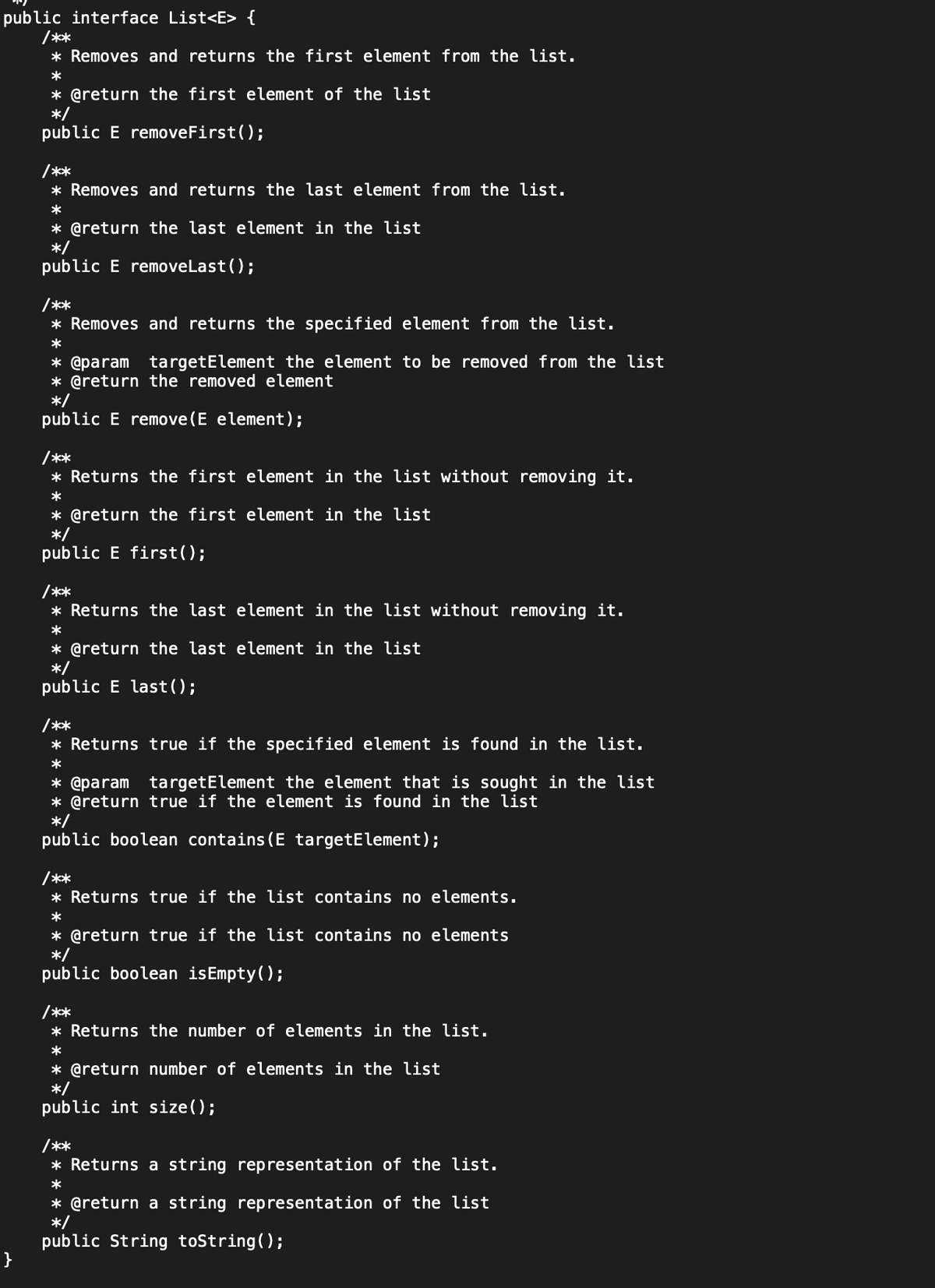 public interface List<E> {
/**
* Removes and returns the first element from the list.
}
*
* @return the first element of the list
*/
public E removeFirst();
/**
* Removes and returns the last element from the list.
*
* @return the last element in the list
*/
public E removeLast();
/**
* Removes and returns the specified element from the list.
*
* @param targetElement the element to be removed from the list
* @return the removed element
*/
public E remove(E element);
/**
* Returns the first element in the list without removing it.
*
* @return the first element in the list
*/
public E first();
/**
* Returns the last element in the list without removing it.
*
* @return the last element in the list
*/
public E last();
/**
* Returns true if the specified element is found in the list.
*
* @param targetElement the element that is sought in the list
* @return true if the element is found in the list
*/
public boolean contains (E targetElement);
/**
* Returns true if the list contains no elements.
*
* @return true if the list contains no elements
*/
public boolean isEmpty();
/**
* Returns the number of elements in the list.
*
* @return number of elements in the list
*/
public int size();
/**
* Returns a string representation of the list.
*
* @return a string representation of the list
*/
public String toString();