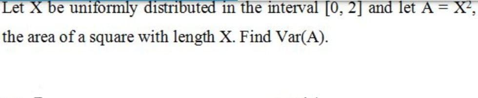 Let X be uniformly distributed in the interval [0, 2] and let A = X²,
the area of a square with length X. Find Var(A).
