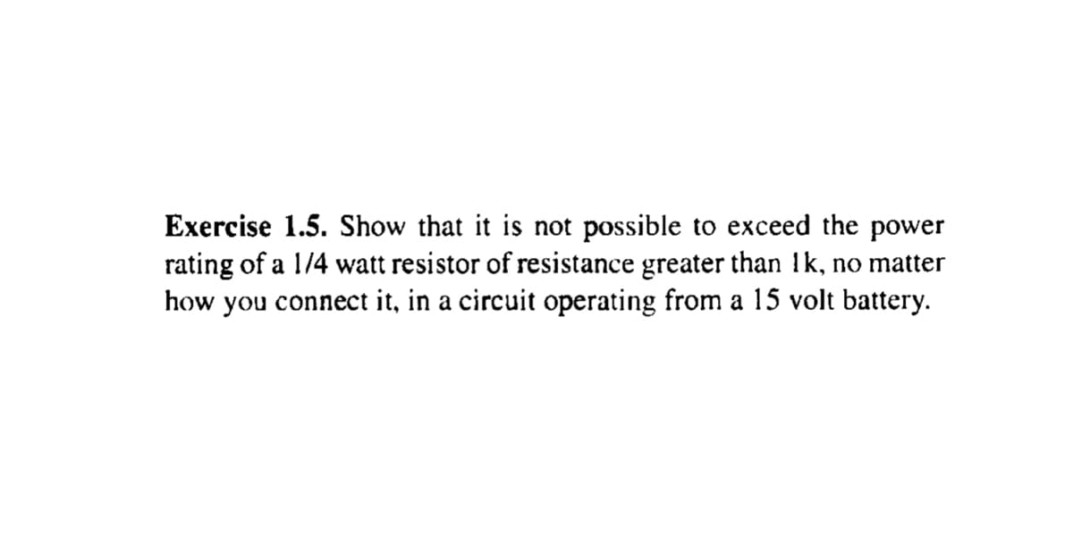 Exercise 1.5. Show that it is not possible to exceed the power
rating of a 1/4 watt resistor of resistance greater than !k, no matter
how you connect it, in a circuit operating from a 15 volt battery.
