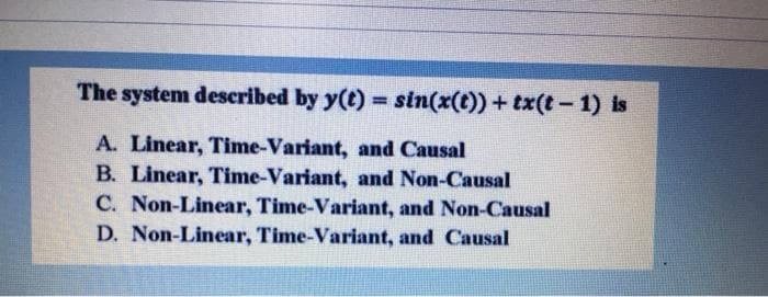 The system described by y(t) = sin(x(t)) + tx(t- 1) is
%3D
A. Linear, Time-Variant, and Causal
B. Linear, Time-Variant, and Non-Causal
C. Non-Linear, Time-Variant, and Non-Causal
D. Non-Linear, Time-Variant, and Causal
