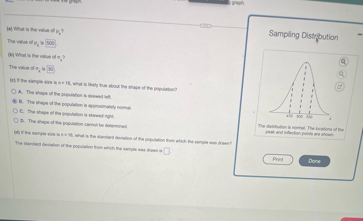 view the graph.
(a) What is the value of μ?
The value of is 500
(b) What is the value of o?
The value of o- is 30.
(c) If the sample size is n = 16, what is likely true about the shape of the population?
OA. The shape of the population is skewed left.
OB. The shape of the population is approximately normal.
OC. The shape of the population is skewed right.
OD. The shape of the population cannot be determined.
***
g graph.
(d) If the sample size is n = 16, what is the standard deviation of the population from which the sample was drawn?
The standard deviation of the population from which the sample was drawn is
Sampling Distribution
1
Print
1
I
1
1
I
I I
I
I
I
I
L I
470 500 530
Q
The distribution is normal. The locations of the
peak and inflection points are shown.
Done
Q
-