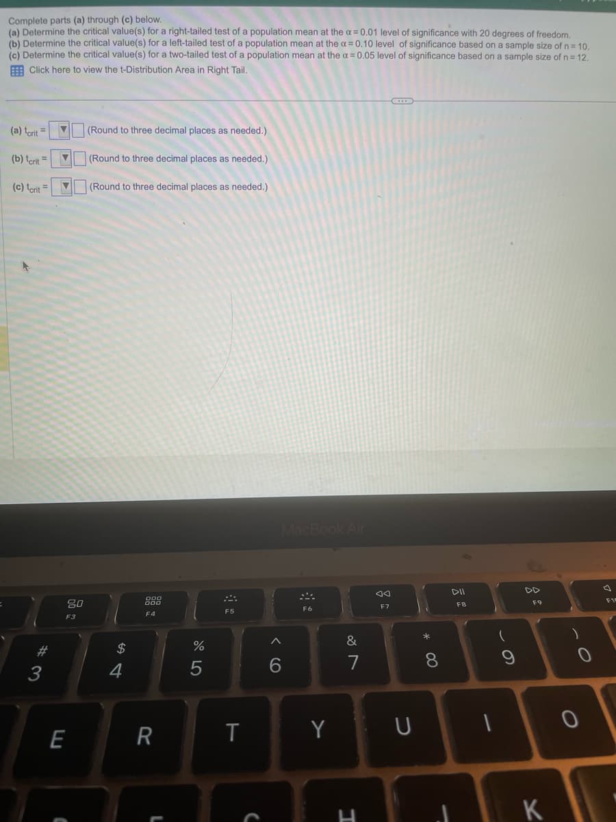 Complete parts (a) through (c) below.
(a) Determine the critical value(s) for a right-tailed test of a population mean at the x = 0.01 level of significance with 20 degrees of freedom.
(b) Determine the critical value(s) for a left-tailed test of a population mean at the x = 0.10 level of significance based on a sample size of n = 10.
(c) Determine the critical value(s) for a two-tailed test of a population mean at the α = 0.05 level of significance based on a sample size of n = 12.
Click here to view the t-Distribution Area in Right Tail.
(a) terit
(b) tcrit
(c) terit
# 3
V
▼
80
F3
E
(Round to three decimal places as needed.)
(Round to three decimal places as needed.)
(Round to three decimal places as needed.)
$
4
900
F4
R
L
%
5
F5
T
MacBook Air
6
F6
Y
&
7
H
F7
U
* 00
8
DII
FB
(
1
9
F9
K
)
0
F10
