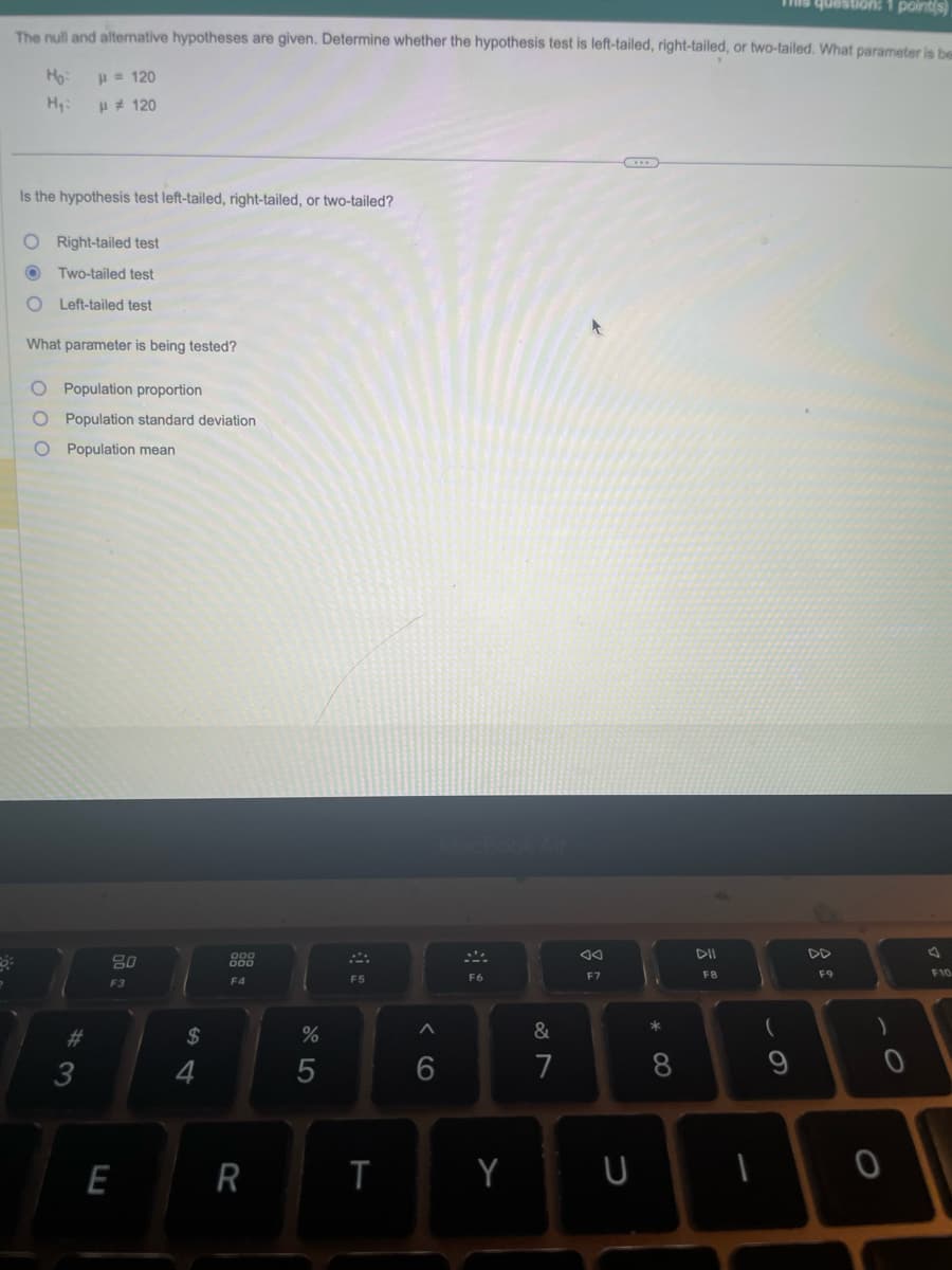 question: 1 point(s)
The null and alternative hypotheses are given. Determine whether the hypothesis test is left-tailed, right-tailed, or two-tailed. What parameter is be
Ho:
H₂:
Is the hypothesis test left-tailed, right-tailed, or two-tailed?
O Right-tailed test
O
Two-tailed test
O Left-tailed test
What parameter is being tested?
= 120
μ #120
O Population proportion
10 0
Population standard deviation
Population mean
#3
80
F3
E
$
F4
R
%
5
F5
T
<CO
^
6
F6
Y
&
7
oo
F7
U
8
DII
F8
(
9
F9
)
0
O
F10