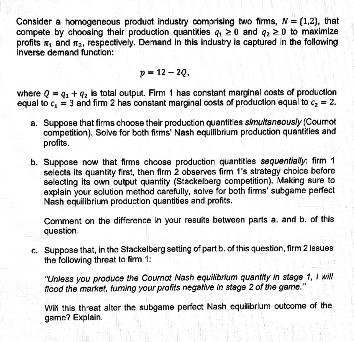 Consider a homogeneous product industry comprising two firms, N = {1,2}, that
compete by choosing their production quantities q₁20 and q2 ≥ 0 to maximize
profits ₁ and ₂, respectively. Demand in this industry is captured in the following
inverse demand function:
p = 12 - 2Q,
91 +92 is total output. Firm 1 has constant marginal costs of production
3 and firm 2 has constant marginal costs of production equal to c₂ = 2.
where Q =
equal to c₁ =
a. Suppose that firms choose their production quantities simultaneously (Cournot
competition). Solve for both firms' Nash equilibrium production quantities and
profits.
b. Suppose now that firms choose production quantities sequentially: firm 1
selects its quantity first, then firm 2 observes firm 1's strategy choice before
selecting its own output quantity (Stackelberg competition). Making sure to
explain your solution method carefully, solve for both firms' subgame perfect
Nash equilibrium production quantities and profits.
Comment on the difference in your results between parts a. and b. of this
question.
c. Suppose that, in the Stackelberg setting of part b. of this question, firm 2 issues
the following threat to firm 1:
"Unless you produce the Cournot Nash equilibrium quantity stage 1, I will
flood the market, turning your profits negative in stage 2 of the game."
Will this threat alter the subgame perfect Nash equilibrium outcome of the
game? Explain.