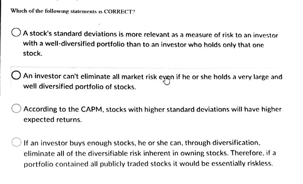 Which of the following statements is CORRECT?
A stock's standard deviations is more relevant as a measure of risk to an investor
with a well-diversified portfolio than to an investor who holds only that one
stock.
O An investor can't eliminate all market risk even if he or she holds a very large and
even
well diversified portfolio of stocks.
According to the CAPM, stocks with higher standard deviations will have higher
expected returns.
If an investor buys enough stocks, he or she can, through diversification,
eliminate all of the diversifiable risk inherent in owning stocks. Therefore, if a
portfolio contained all publicly traded stocks it would be essentially riskless.