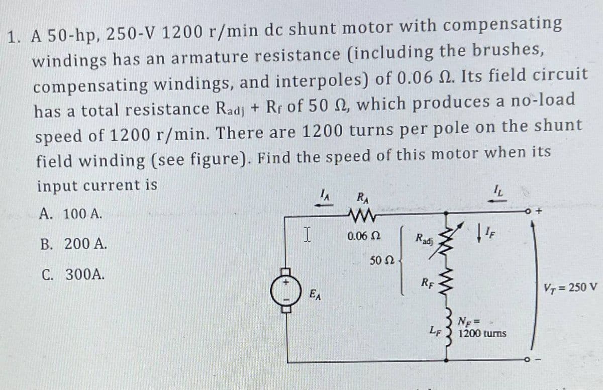 1. A 50-hp, 250-V 1200 r/min dc shunt motor with compensating
windings has an armature resistance (including the brushes,
compensating windings, and interpoles) of 0.06 2. Its field circuit
has a total resistance Radj + Rr of 50 22, which produces a no-load
speed of 1200 r/min. There are 1200 turns per pole on the shunt
field winding (see figure). Find the speed of this motor when its
input current is
A. 100 A.
B. 200 A.
C. 300A.
I
EA
RA
www
0.06 Ω
50 Ω
Radj
12
RF
LF
IL
|¹F
NF =
1200 turns
VT = 250 V