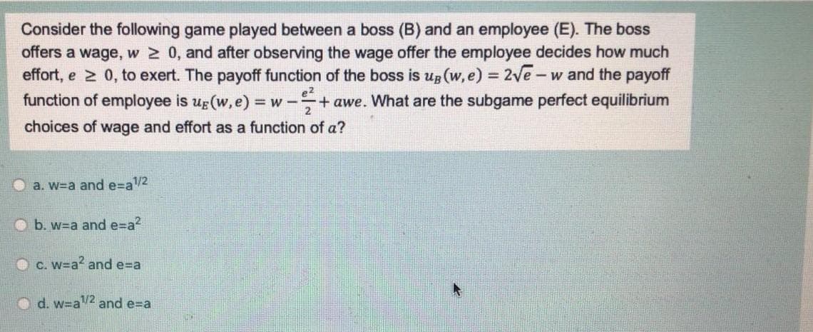 Consider the following game played between a boss (B) and an employee (E). The boss
offers a wage, w 2 0, and after observing the wage offer the employee decides how much
effort, e 2 0, to exert. The payoff function of the boss is up (w, e) = 2ve – w and the payoff
function of employee is ug (w, e) = w -+ awe. What are the subgame perfect equilibrium
choices of wage and effort as a function of a?
O a. w=a and e=a2
O b. w=a and e=a?
O C. w=a? and e=Da
d. w=a
/2 and e=a
