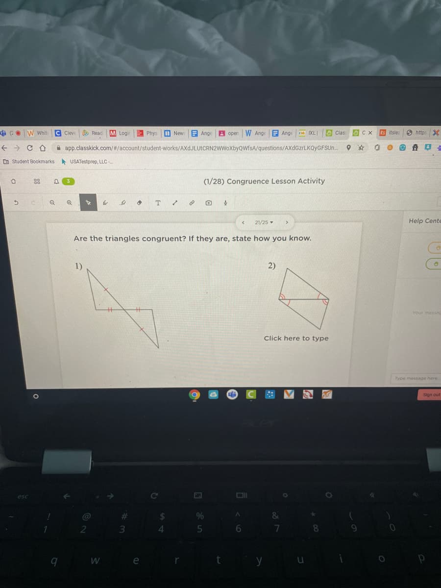 O W Whit
C Cleve
O Read
M Login
E Phys
New
E Ange
A oper
W Ange
E Ange
O Clas
sts itsle
6 https
IXL
->
i app.classkick.com/#/account/student-works/AXdJLUtCRN2WWoXbyQWfsA/questions/AXdGzrLKQyGFSUn.
O Student Bookmarks
A USATestprep, LLC
88
(1/28) Congruence Lesson Activity
21/25 -
Help Cente
Are the triangles congruent? If they are, state how you know.
1)
2)
Your messag
Click here to type
Type message here
Sign out
esc
@
%23
24
2
16.
e
y
