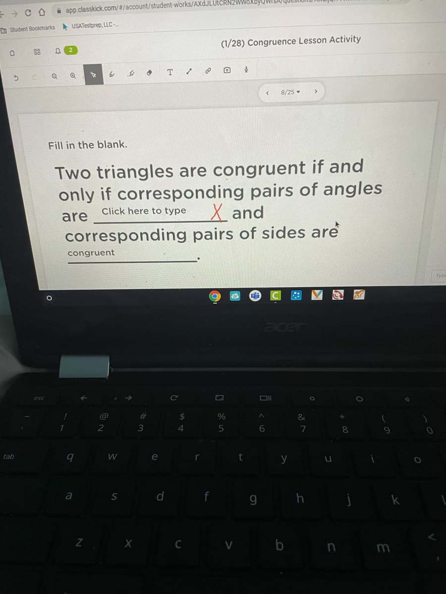 A app.classkick.com/#/account/student-works/AXDJLUTCRN2
D Student Bookmarks USATestprep, LLC-
(1/28) Congruence Lesson Activity
8/25
Fill in the blank.
Two triangles are congruent if and
only if corresponding pairs of angles
X and
Click here to type
are
corresponding pairs of sides are
congruent
Type
acer
DII
@
23
&
$4
1
2
3.
6.
tab
e
y
g h
a
X C V b nm
88
