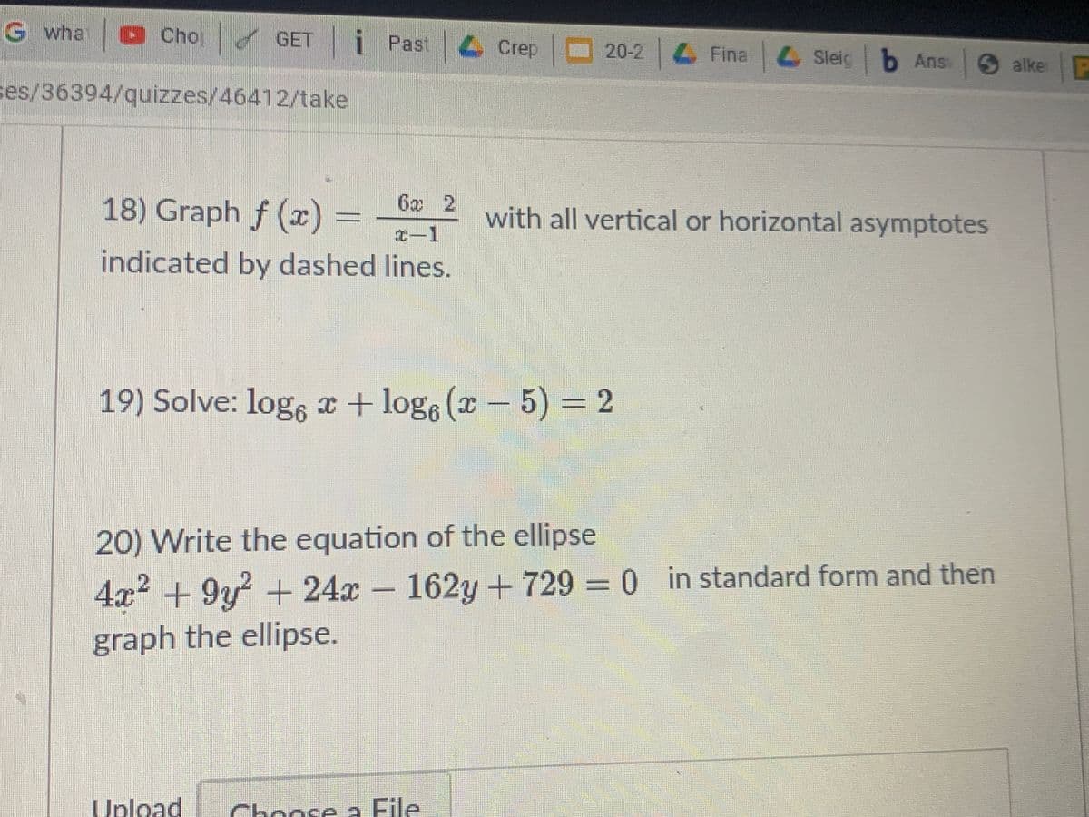 G wha
OChop
GET i Past Crep
20-2 4 Fina Sleig b Ans
alke P
ses/36394/quizzes/46412/take
18) Graph f (x)
6x 2
with all vertical or horizontal asymptotes
T-1
indicated by dashed lines.
19) Solve: log, x + loge (x-
5) = 2
20) Write the equation of the ellipse
4x2 +9y + 24x - 162y + 729 = 0 in standard form and then
graph the ellipse.
Upload
Choose a File
a File
