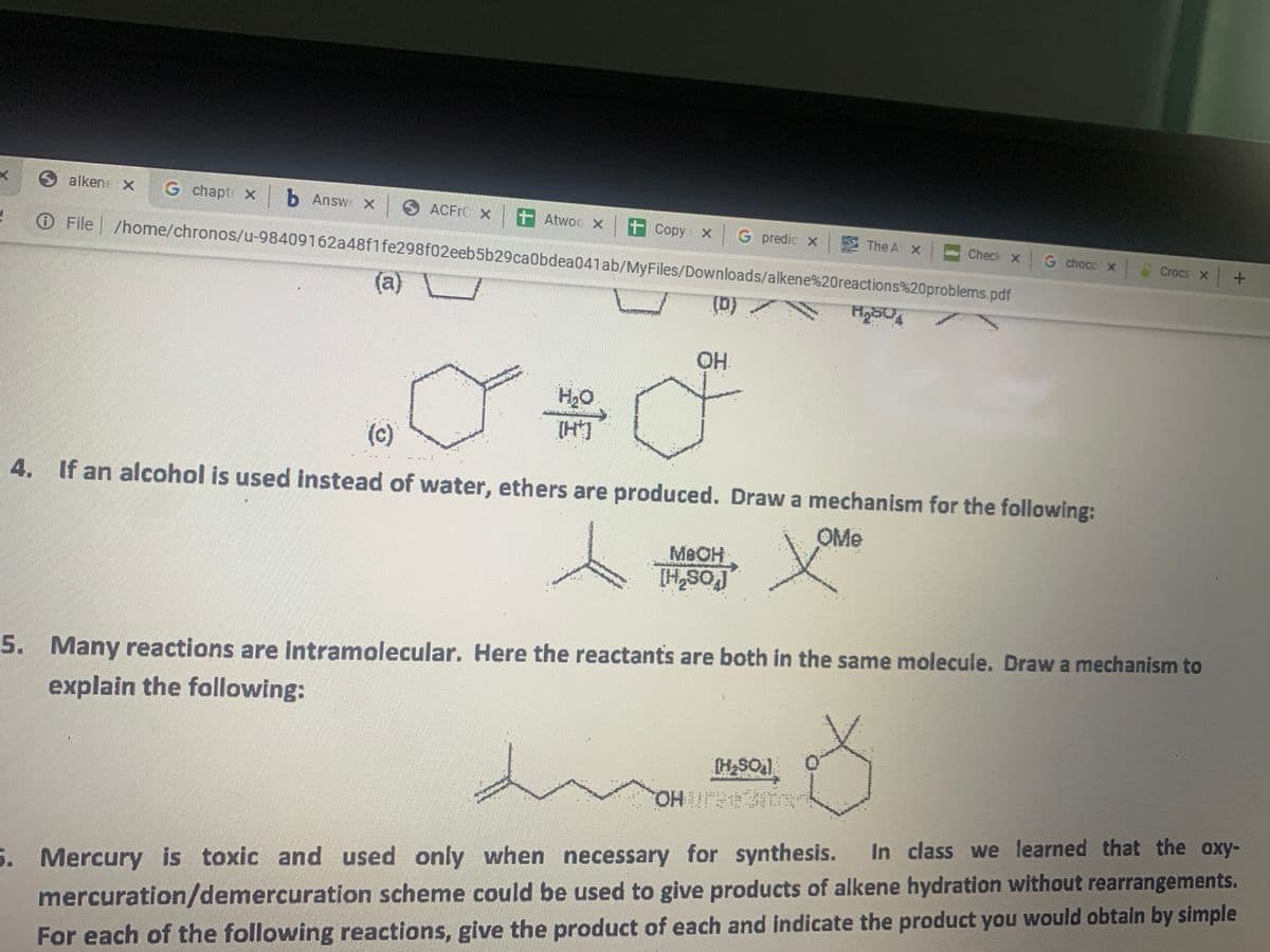 alkene X G chapt X b Answ x
ACFFC x t Atwoc x t Copy X
G predic X
The At X
Check x
O File /home/chronos/u-98409162a48f1fe298f02eeb5b29ca0bdea041ab/MyFiles/Downloads/alkene%20reactions%20problems.pdf
G choco x
Crocs x+
(a)
(b)
OH
H2O
(c)
4. If an alcohol is used instead of water, ethers are produced. Draw a mechanism for the following:
OMe
MEOH
[HSO
5. Many reactions are Intramolecular. Here the reactants are both in the same molecule. Draw a mechanism to
explain the following:
(HSOal
HO.
In class we learned that the oxy-
5. Mercury is toxic and used only when necessary for synthesis.
mercuration/demercuration scheme could be used to give products of alkene hydration without rearrangements.
For each of the following reactions, give the product of each and indicate the product you would obtain by simple
