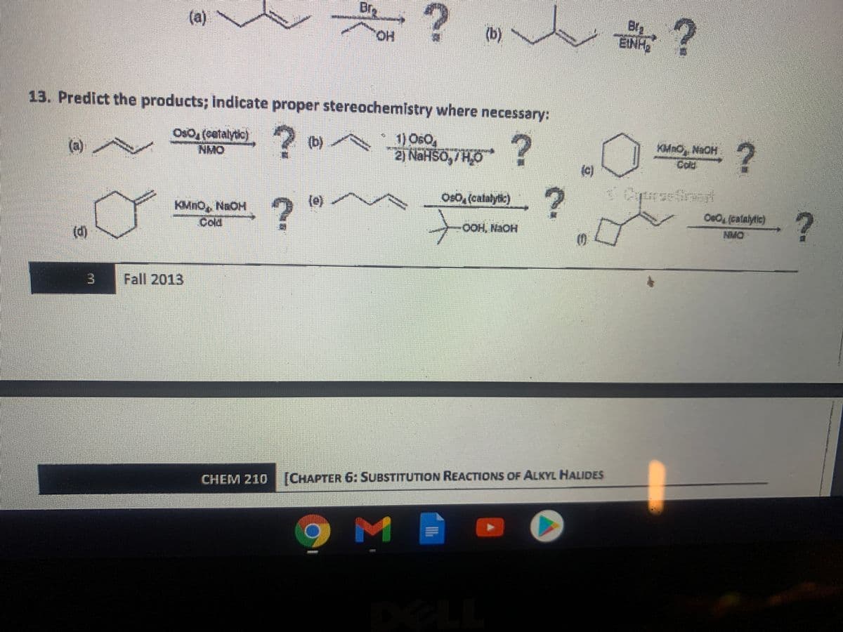 Dry
(a)
(b)
EINHG
HO,
13. Predict the products; indicate proper stereochemistry where necessary:
Oso, (cetalytic)
NMO
1) Os0,
%3D
?
KMnO, NaOH
Cold
(b)
(a)
2) NAHSO,/HO
(C)
Os0, (calalytic)
(e)
OeO(calalytic)
KMNO, NaOH
Cold
OOH, NaOH
NMO
(d)
Fall 2013
CHEM 210 (CHAPTER 6: SUBSTITUTION REACTIONS OF ALKYL HALIDES
Σ
