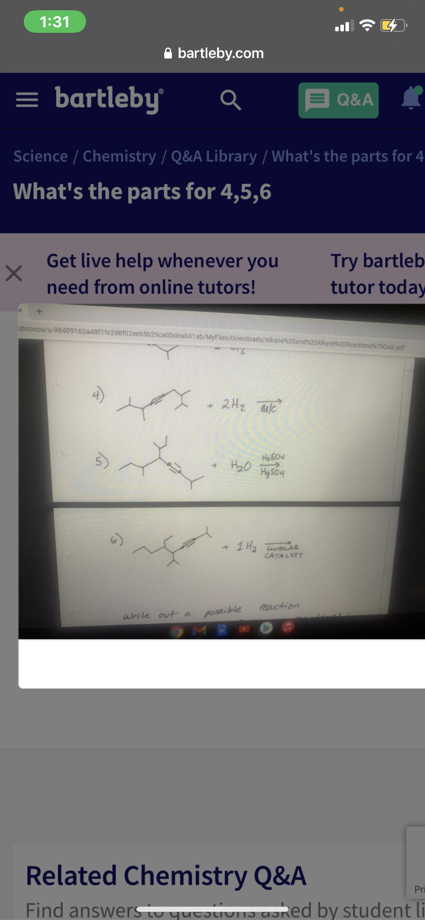 1:31
A bartleby.com
= bartleby
Q&A
Science / Chemistry / Q&A Library / What's the parts for 4
What's the parts for 4,5,6
Try bartleb
tutor today
Get live help whenever you
need from online tutors!
chronos/u-98409162a48f1fe298f02eeb5b29caobdea041ab/MyFiles/Downloads/Alkane%20and%20Alkyne%20Reactions%20Quiz pdf
2H2 TRale
1 H2 TNDLAR
CATALYST
reaction
write outa
possible
Related Chemistry Q&A
Pri
Find answersiu yutɔIVIT)
Csked by student li
