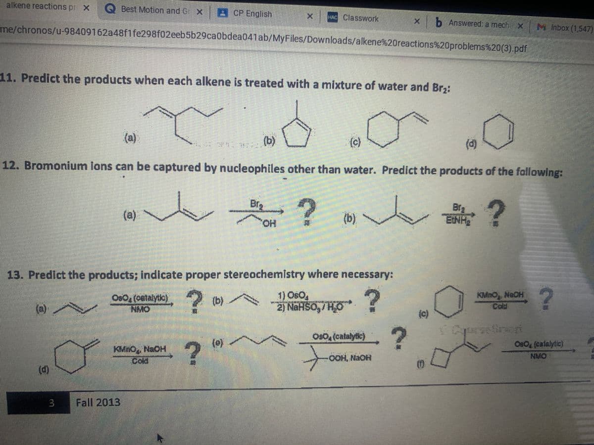 alkene reactions pr x Q Best Motion and C X B
8 CP English
HAC Classwork
<b Answered a mech X M Inbox (1,547)
me/chronos/u-98409162a48f1 fe298f02eeb5b29ca0bdea041ab/MyFiles/Downloads/alkene%20reactions%20problems%20(3).pdf
11. Predict the products when each alkene is treated with a mixture of water and Br,:
(a)
(b)
(c)
(d)
12. Bromonium ions can be captured by nucleophiles other than water. Predict the products of the following:
人高?
Brg
(a).
(b)
Bfg
ENH
HO,
13. Predict the products; indicate proper stereochemistry where necessary:
OsO, (catalytic)
NMO
1) OsO,
2) NaHSO,/ HO
KMnO NaOH
Cold
(b)
(a)
(c)
.?
Os0, (catalytic)
(e)
OsO (calalytic)
KMNO, NAOH
Cold
OOH, NAOH
NMO
()
Fall 2013
3.
