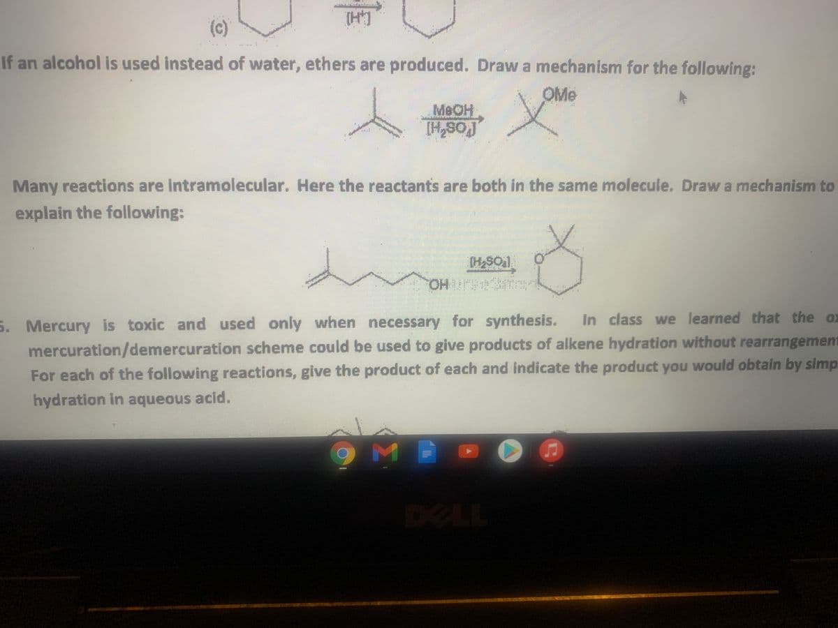 (c)
If an alcohol is used instead of water, ethers are produced. Draw a mechanism for the following:
OMe
MeOH
[H,SOJ
Many reactions are Intramolecular. Here the reactants are both in the same molecule. Draw a mechanism to
explain the following:
(H2SO1
5. Mercury is toxic and used only when necessary for synthesis.
mercuration/demercuration scheme could be used to give products of alkene hydration without rearrangement
For each of the following reactions, give the product of each and indicate the product you would obtain by simp
In class we learned that the ox
hydration in aqueous acid.
DELL
