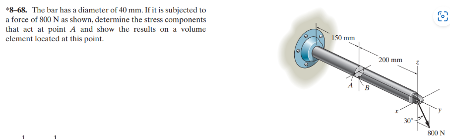 *8-68. The bar has a diameter of 40 mm. If it is subjected to
a force of 800 N as shown, determine the stress components
that act at point A and show the results on a volume
element located at this point.
150 mm
200 mm
30°-
O
800 N