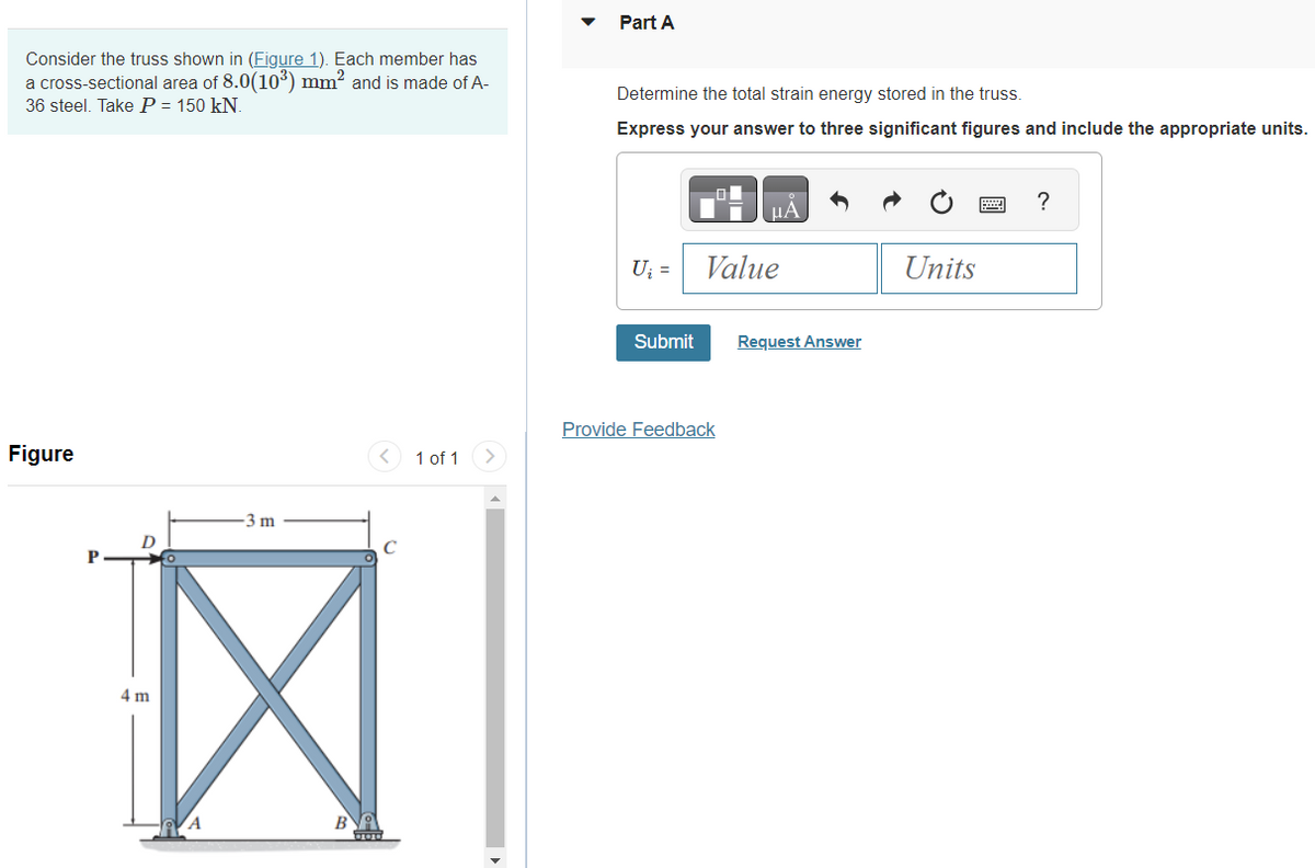 Consider the truss shown in (Figure 1). Each member has
a cross-sectional area of 8.0(10³) mm² and is made of A-
36 steel. Take P = 150 kN.
Figure
P
4 m
A
-3 m
B
1 of 1
Part A
Determine the total strain energy stored in the truss.
Express your answer to three significant figures and include the appropriate units.
U₂ =
Submit
μA
Value
Provide Feedback
Request Answer
Units
?