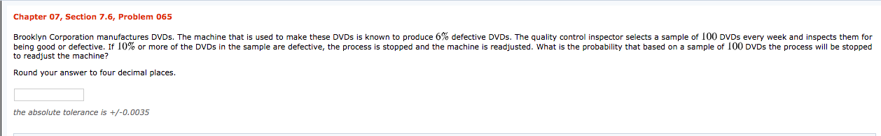 Chapter 07, Section 7.6, Problem 065
Brooklyn Corporation manufactures DVDS. The machine that is used to make these DVDS is known to produce 6% defective DVDS. The quality control inspector selects a sample of 100 DVDS every week and inspects them for
being good or defective. If 10% or more of the DVDS in the sample are defective, the process is stopped and the machine
to readjust the machine?
readjusted. What is the probability that based on a sample of 100 DVDS the process will be stopped
Round your answer to four decimal places.
the absolute tolerance is +/-0.0035
