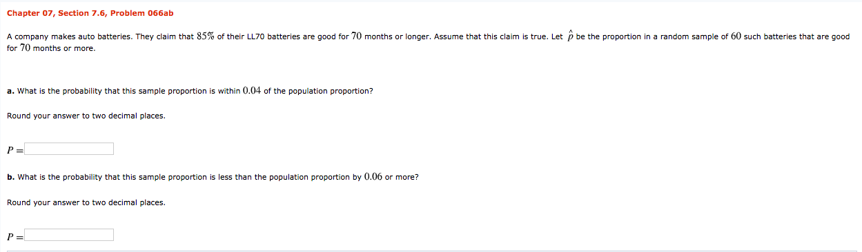 Chapter 07, Section 7.6, Problem 066ab
A company makes auto batteries. They claim that 85% of their LL70 batteries are good for 70 months or longer. Assume that this claim is true. Let p be the proportion in a random sample of 60 such batteries that are good
for 70 months or more.
a. What is the probability that this sample proportion is within 0.04 of the population proportion?
Round your answer to two decimal places.
b. What is the probability that this sample proportion is less than the population proportion by 0.06 or more?
Round your answer to two decimal places.
