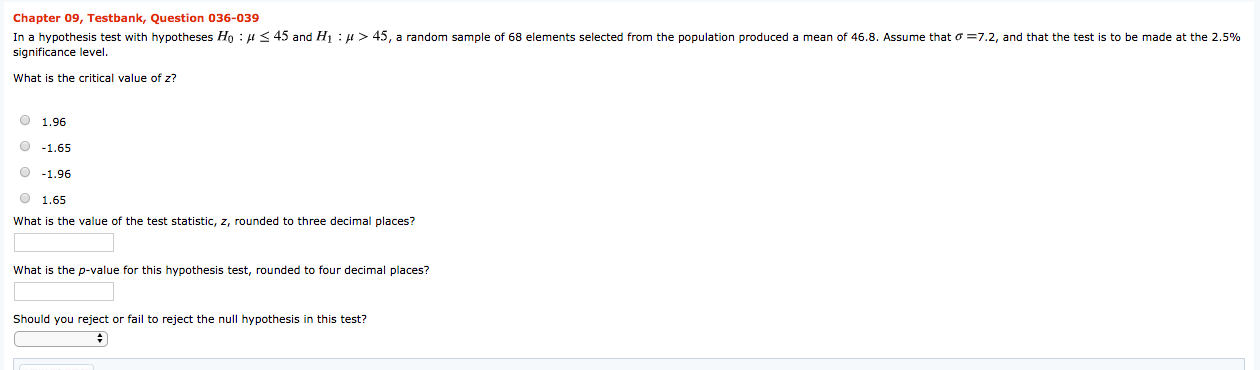 Chapter 09, Testbank, Question 036-039
In a hypothesis test with hypotheses Ho : H< 45 and Hı : H> 45, a random sample of 68 elements selected from the population produced a mean of 46.8. Assume that o =7.2, and that the test is to be made at the 2.5%
significance level.
What is the critical value of z?
O 1.96
O -1.65
O -1.96
O 1.65
What is the value of the test statistic, z, rounded to three decimal places?
What
the p-value for this hypothesis test, rounded to four decimal places?
Should you reject or fail to reject the null hypothesis in this test?
