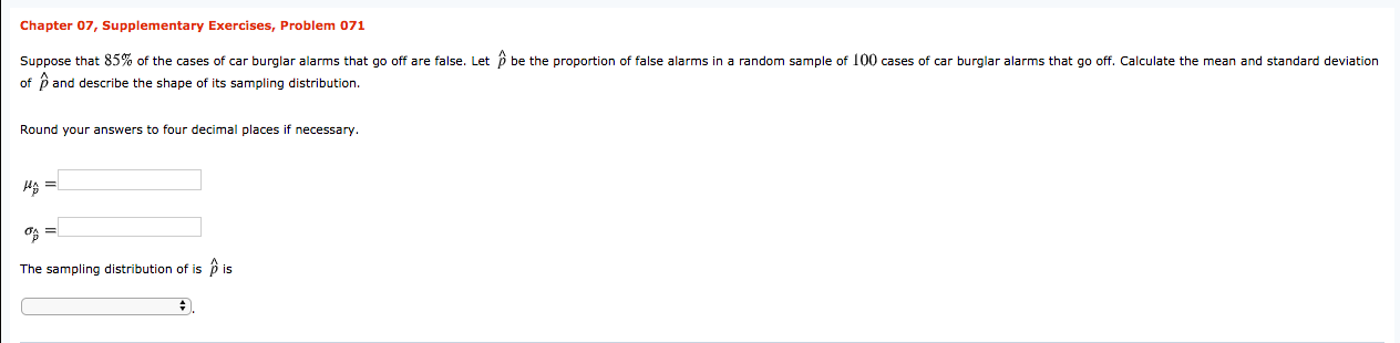 Chapter 07, Supplementary Exercises, Problem 071
Suppose that 85% of the cases of car burglar alarms that go off are false. Let p be the proportion of false alarms in a random sample of 100 cases of car burglar alarms that go off. Calculate the mean and standard deviation
of p and describe the shape of its sampling distribution.
Round your answers to four decimal places if necessary.
HA =
The sampling distribution of is ô is
