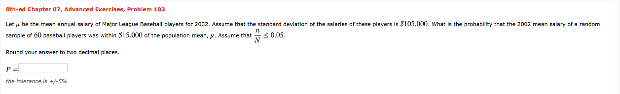 8th-ed Chapter 07, Advanced Exercises, Problem 103
Let u be the mean annual salary of Major League Baseball players for 2002. Assume that the standard deviation of the salaries of these players is $105,000. what is the probability that the 2002 mean salary of a random
sample of 60 baseball players was within $15.000 of the population mean, u. Assume that
<0.05.
Round your answer to two decimal places.
the tolerance is +/-5%
