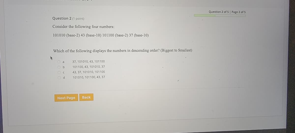 Question 2 of 5 | Page 2 of 5
Question 2 (1 point)
Consider the following four numbers:
101010 (base-2) 43 (base-10) 101100 (base-2) 37 (base-10)
Which of the following displays the numbers in descending order? (Biggest to Smallest)
O a
37, 101010, 43, 101100
101100, 43, 101010, 37
43, 37, 101010, 101100
d.
101010, 101100, 43, 37
Next Page
Back
