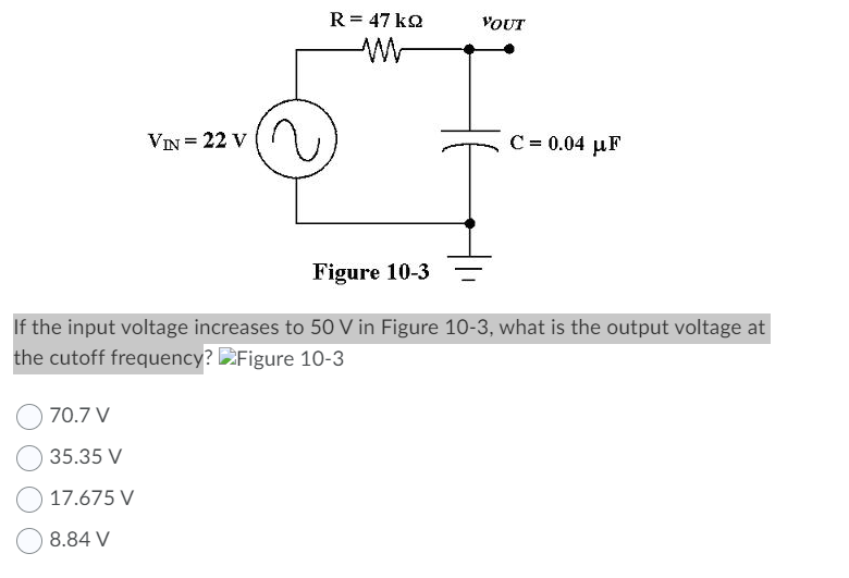 R = 47 k2
VOUT
VIN= 22 V
C = 0.04 µF
Figure 10-3
If the input voltage increases to 50 V in Figure 10-3, what is the output voltage at
the cutoff frequency? Figure 10-3
70.7 V
35.35 V
17.675 V
8.84 V
