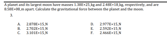 A planet and its largest moon have masses 1.38E+25_kg and 2.48E+18_kg, respectively, and are
8.58E+08_m apart. Calculate the gravitational force between the planet and the moon.
3.
А.
2.878E+15_N
2.702E+15_N
3.101E+15_N
D.
2.977E+15.N
В.
E.
2.592E+15_N
2.466E+15_N
С.
F.
