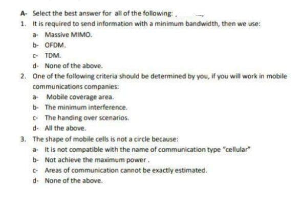 A- Select the best answer for all of the following:
1.
It is required to send information with a minimum bandwidth, then we use:
a- Massive MIMO.
b- OFDM.
C- TDM.
d- None of the above.
2. One of the following criteria should be determined by you, if you will work in mobile
communications companies:
a Mobile coverage area.
b. The minimum interference.
c- The handing over scenarios.
d. All the above.
3. The shape of mobile cells is not a circle because:
a. It is not compatible with the name of communication type "cellular"
b- Not achieve the maximum power.
c- Areas of communication cannot be exactly estimated.
d- None of the above.