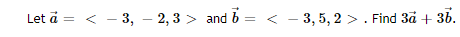 Title: Vector Addition Problem

Let \(\vec{a} = \langle -3, -2, 3 \rangle\) and \(\vec{b} = \langle -3, 5, 2 \rangle\). Find \(3\vec{a} + 3\vec{b}\).

Step-by-Step Solution:

1. Compute \(3\vec{a}\):

\[
3\vec{a} = 3 \cdot \langle -3, -2, 3 \rangle = \langle 3 \cdot (-3), 3 \cdot (-2), 3 \cdot 3 \rangle = \langle -9, -6, 9 \rangle
\]

2. Compute \(3\vec{b}\):

\[
3\vec{b} = 3 \cdot \langle -3, 5, 2 \rangle = \langle 3 \cdot (-3), 3 \cdot 5, 3 \cdot 2 \rangle = \langle -9, 15, 6 \rangle
\]

3. Add \(3\vec{a}\) and \(3\vec{b}\):

\[
3\vec{a} + 3\vec{b} = \langle -9, -6, 9 \rangle + \langle -9, 15, 6 \rangle = \langle -9 + (-9), -6 + 15, 9 + 6 \rangle = \langle -18, 9, 15 \rangle
\]

Therefore, the vector \(3\vec{a} + 3\vec{b}\) is \(\langle -18, 9, 15 \rangle\).