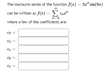 ### The Maclaurin Series of the Function

Consider the function \( f(x) = 2x^2 \sin(9x) \).

The Maclaurin series of this function can be expressed as:
\[ f(x) = \sum_{n=0}^{\infty} c_n x^n \]
where a few of the coefficients \( c_n \) are provided below.

Fill in the coefficients for:
- \( c_3 = \) [input box]
- \( c_4 = \) [input box]
- \( c_5 = \) [input box]
- \( c_6 = \) [input box]
- \( c_7 = \) [input box]

Please compute or look up the values for these coefficients and enter them in the corresponding boxes. 

This series expansion helps in understanding the behavior of the function near \( x = 0 \) and can be particularly useful for solving differential equations, approximating functions, and in numerical analysis.