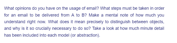 What opinions do you have on the usage of email? What steps must be taken in order
for an email to be delivered from A to B? Make a mental note of how much you
understand right now. What does it mean precisely to distinguish between objects,
and why is it so crucially necessary to do so? Take a look at how much minute detail
has been included into each model (or abstraction).