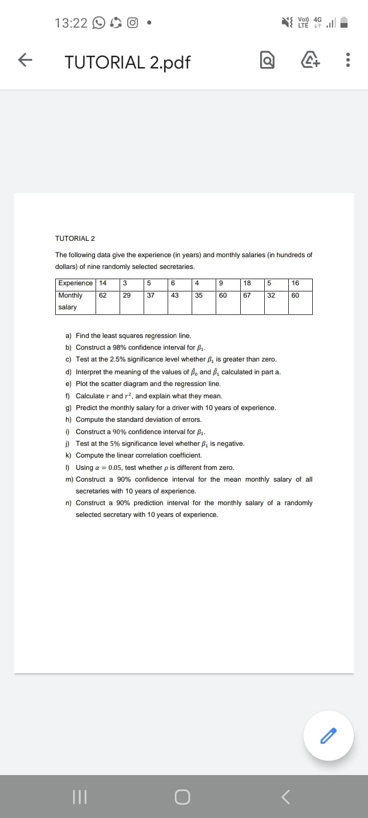 13:22 O
Vo)) 4G
TUTORIAL 2.pdf
TUTORIAL 2
The following data give the experience (in years) and monthly salaries (in hundreds of
dollars) of nine randomly selected secretaries.
Experience 14
3
5
6.
4
9
18
16
Monthly
62
29
37
43
35
60
67
32
60
salary
a) Find the least squares regression line.
b) Construct a 98% confidence interval for B1.
c) Test at the 2.5% significance level whether B, is greater than zero.
d) Interpret the meaning of the values of Bn and B, calculated in part a.
e) Plot the scatter diagram and the regression line.
f) Calculate r and r?, and explain what they mean.
g) Predict the monthly salary for a driver with 10 years of experience.
h) Compute the standard deviation of errors.
i) Construct a 90% confidence interval for B1.
i) Test at the 5% significance level whether B, is negative.
k) Compute the linear correlation coefficient,
I) Using a = 0.05, test whether p is different from zero.
m) Construct a 90% confidence interval for the mean monthly salary of all
secretaries with 10 years of experience.
n) Construct a 90% prediction interval for the monthly salary of a randomly
selected secretary with 10 years of experience.
II
