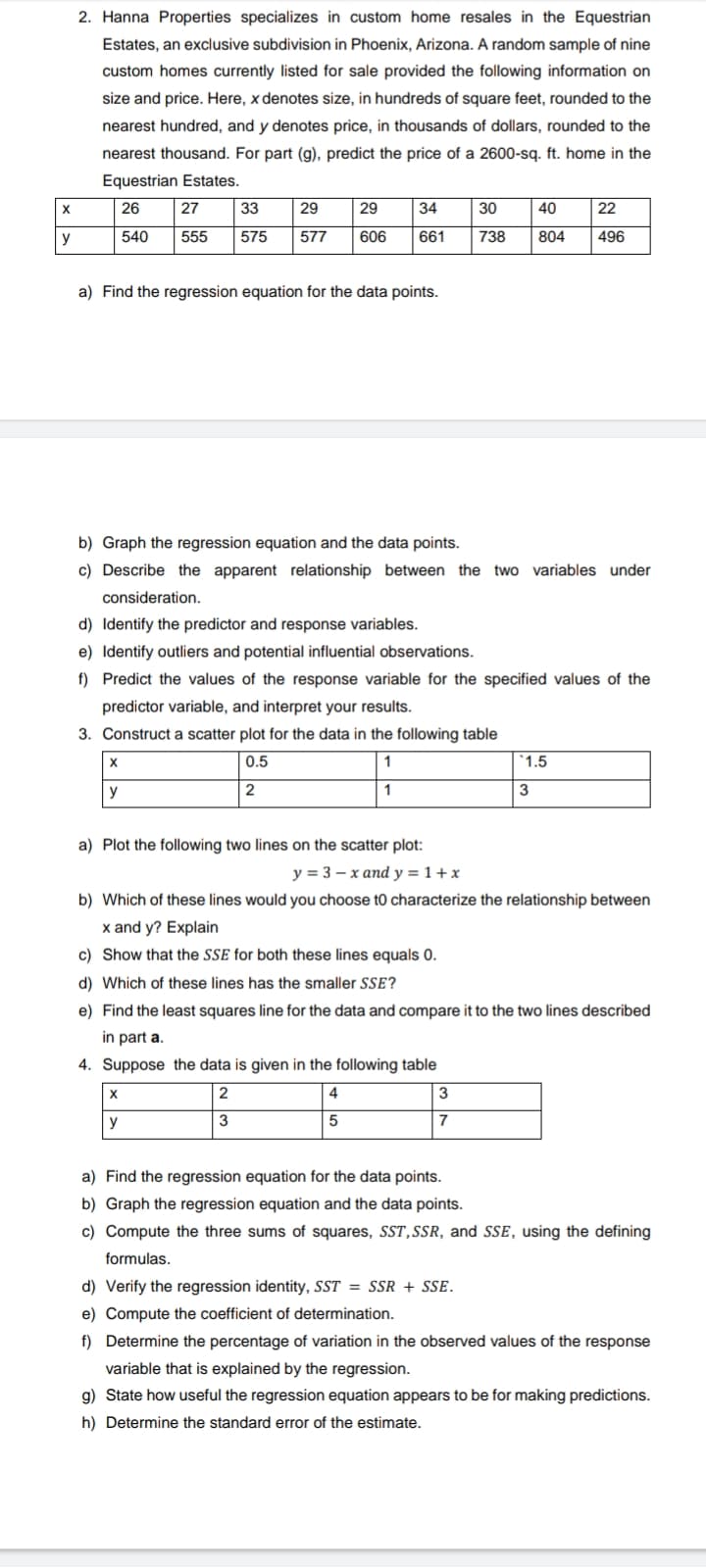 2. Hanna Properties specializes in custom home resales in the Equestrian
Estates, an exclusive subdivision in Phoenix, Arizona. A random sample of nine
custom homes currently listed for sale provided the following information on
size and price. Here, x denotes size, in hundreds of square feet, rounded to the
nearest hundred, and y denotes price, in thousands of dollars, rounded to the
nearest thousand. For part (g), predict the price of a 2600-sq. ft. home in the
Equestrian Estates.
26
27
33
29
29
34
30
40
22
y
540
555
575
577
606
661
738
804
496
a) Find the regression equation for the data points.
b) Graph the regression equation and the data points.
c) Describe the apparent relationship between the two variables under
consideration.
d) Identify the predictor and response variables.
e) Identify outliers and potential influential observations.
f) Predict the values of the response variable for the specified values of the
predictor variable, and interpret your results.
3. Construct a scatter plot for the data in the folowing table
0.5
'1.5
y
2
1
3
a) Plot the following two lines on the scatter plot:
y = 3 – x and y = 1+ x
b) Which of these lines would you choose t0 characterize the relationship between
x and y? Explain
c) Show that the SSE for both these lines equals 0.
d) Which of these lines has the smaller SSE?
e) Find the least squares line for the data and compare it to the two lines described
in part a.
4. Suppose the data is given in the following table
2
4
3
y
3
7
a) Find the regression equation for the data points.
b) Graph the regression equation and the data points.
c) Compute the three sums of squares, SST,SSR, and SSE, using the defining
formulas.
d) Verify the regression identity, SST = SSR + SSE.
e) Compute the coefficient of determination.
f) Determine the percentage of variation in the observed values of the response
variable that is explained by the regression.
g) State how useful the regression equation appears to be for making predictions.
h) Determine the standard error of the estimate.
