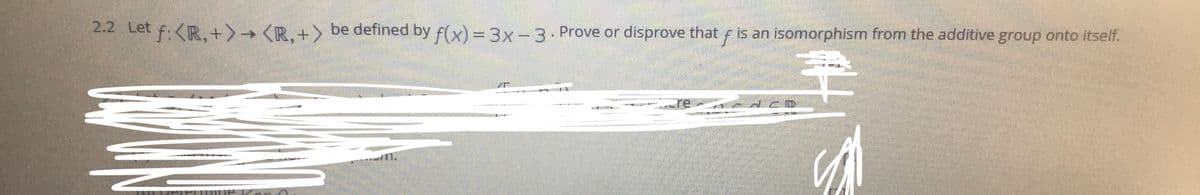 2.2 Let
f:<R,+>→ (R.+> be defined by f(x) = 3x-3. Prove or disprove that f is an isomorphism from the additive group onto itself.
*****G *
*
