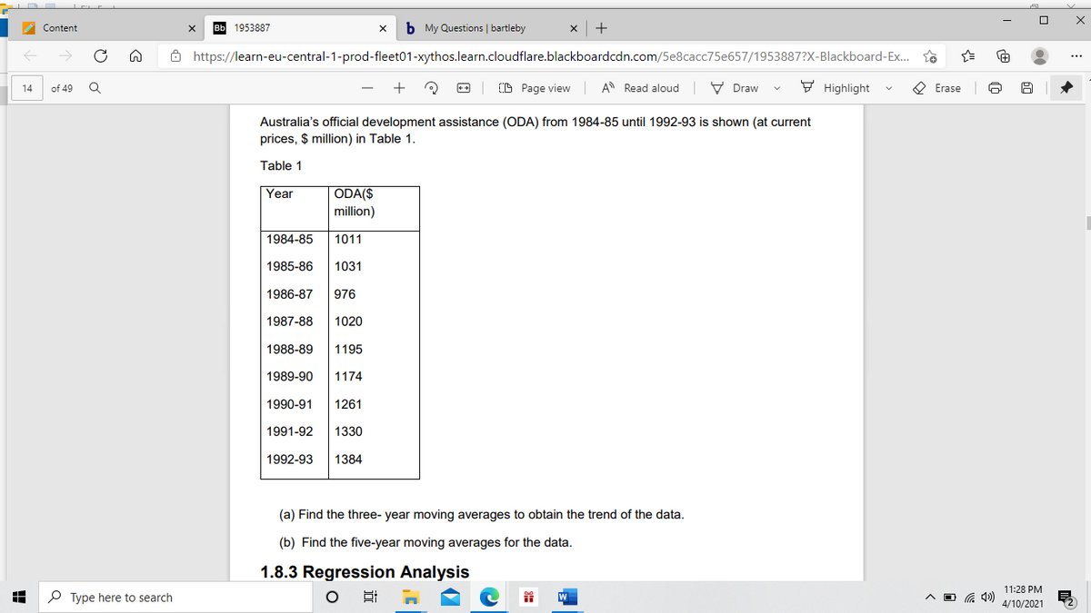 Content
вЫ 1953887
b My Questions | bartleby
+
8 https://learn-eu-central-1-prod-fleet01-xythos.learn.cloudflare.blackboardcdn.com/5e8cacc75e657/1953887?X-Blackboard-Ex... T8
...
+
O Page view
A Read aloud V Draw
9 Highlight
O Erase
14
of 49
Australia's official development assistance (ODA) from 1984-85 until 1992-93 is shown (at current
prices, $ million) in Table 1.
Table 1
ODA($
million)
Year
1984-85
1011
1985-86
1031
1986-87
976
1987-88
1020
1988-89
1195
1989-90
1174
1990-91
1261
1991-92
1330
1992-93
1384
(a) Find the three- year moving averages to obtain the trend of the data.
(b) Find the five-year moving averages for the data.
1.8.3 Regression Analysis
11:28 PM
O Type here to search
A O G 4)
4/10/2021
