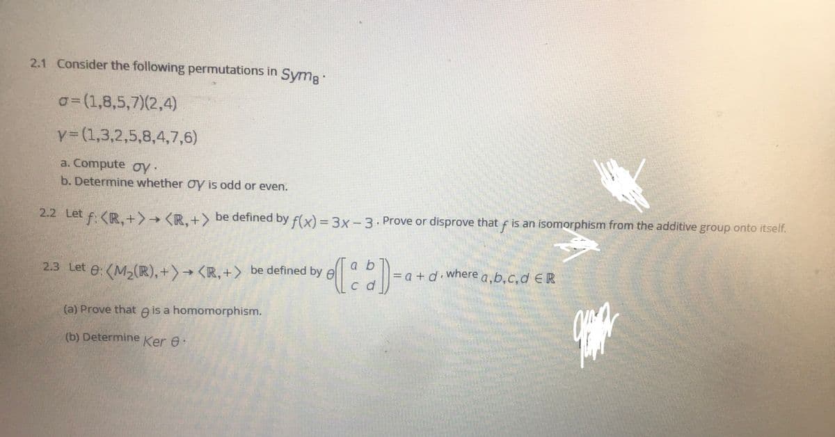 2.1 Consider the following permutations in Symg:
o=(1,8,5,7)(2,4)
y3(1,3,2,5,8,4,7,6)
a. Compute oy·
b. Determine whether Oy is odd or even.
2.2 Let f. <R,+>→ <R. +) be defined by f(x) = 3x- 3 . Prove or disprove that f is an isomorphism from the additive group onto itself.
a b
2.3 Let e: (M,(R),+)→ <R, +> be defined by e
= a + d where a,b,c,d E R
c d
(a) Prove that e is a homomorphism.
(b) Determine Ker e.
