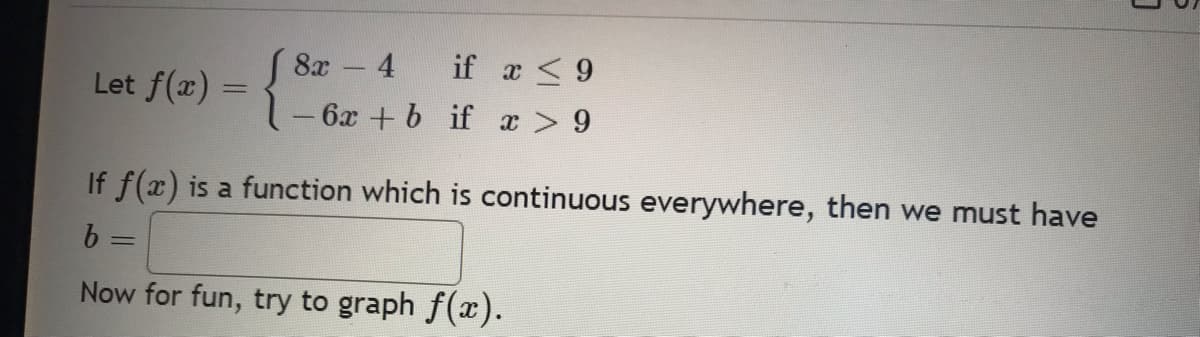 Let f(x)
=
8x -4
if x ≤ 9
x > 9
6x + b if
If f(x) is a function which is continuous everywhere, then we must have
b =
Now for fun, try to graph f(x).